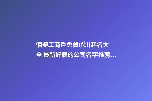 個體工商戶免費(fèi)起名大全 最新好聽的公司名字推薦,起名之家